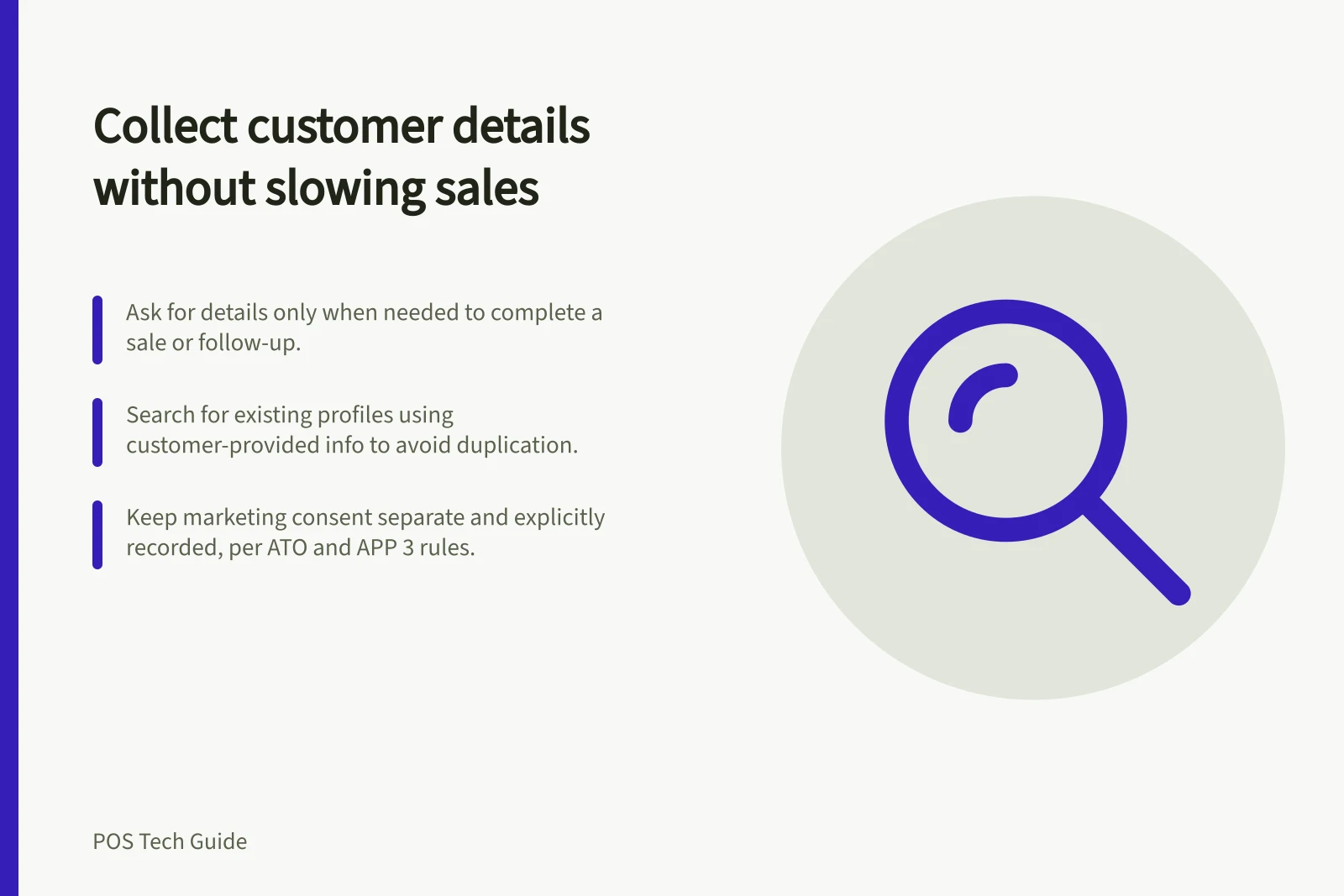 Collect customer details without slowing sales: Ask for details only when needed to complete a sale or follow-up.; Search for existing profiles using customer-provided info to avoid duplication.; Keep marketing consent separate and explicitly recorded, per ATO and APP 3 rules.