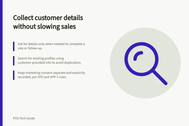 Collect customer details without slowing sales: Ask for details only when needed to complete a sale or follow-up.; Search for existing profiles using customer-provided info to avoid duplication.; Keep marketing consent separate and explicitly recorded, per ATO and APP 3 rules. Collecting customer details without slowing a sale