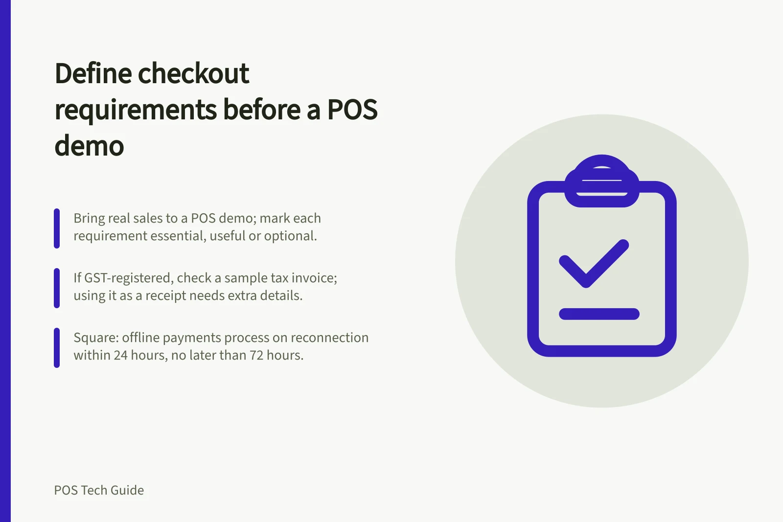 Define checkout requirements before a POS demo: Bring real sales to a POS demo; mark each requirement essential, useful or optional.; If GST-registered, check a sample tax invoice; using it as a receipt needs extra details.; Square: offline payments process on reconnection within 24 hours, no later than 72 hours.