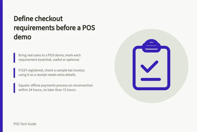 Define checkout requirements before a POS demo: Bring real sales to a POS demo; mark each requirement essential, useful or optional.; If GST-registered, check a sample tax invoice; using it as a receipt needs extra details.; Square: offline payments process on reconnection within 24 hours, no later than 72 hours. Defining checkout requirements before a POS demo