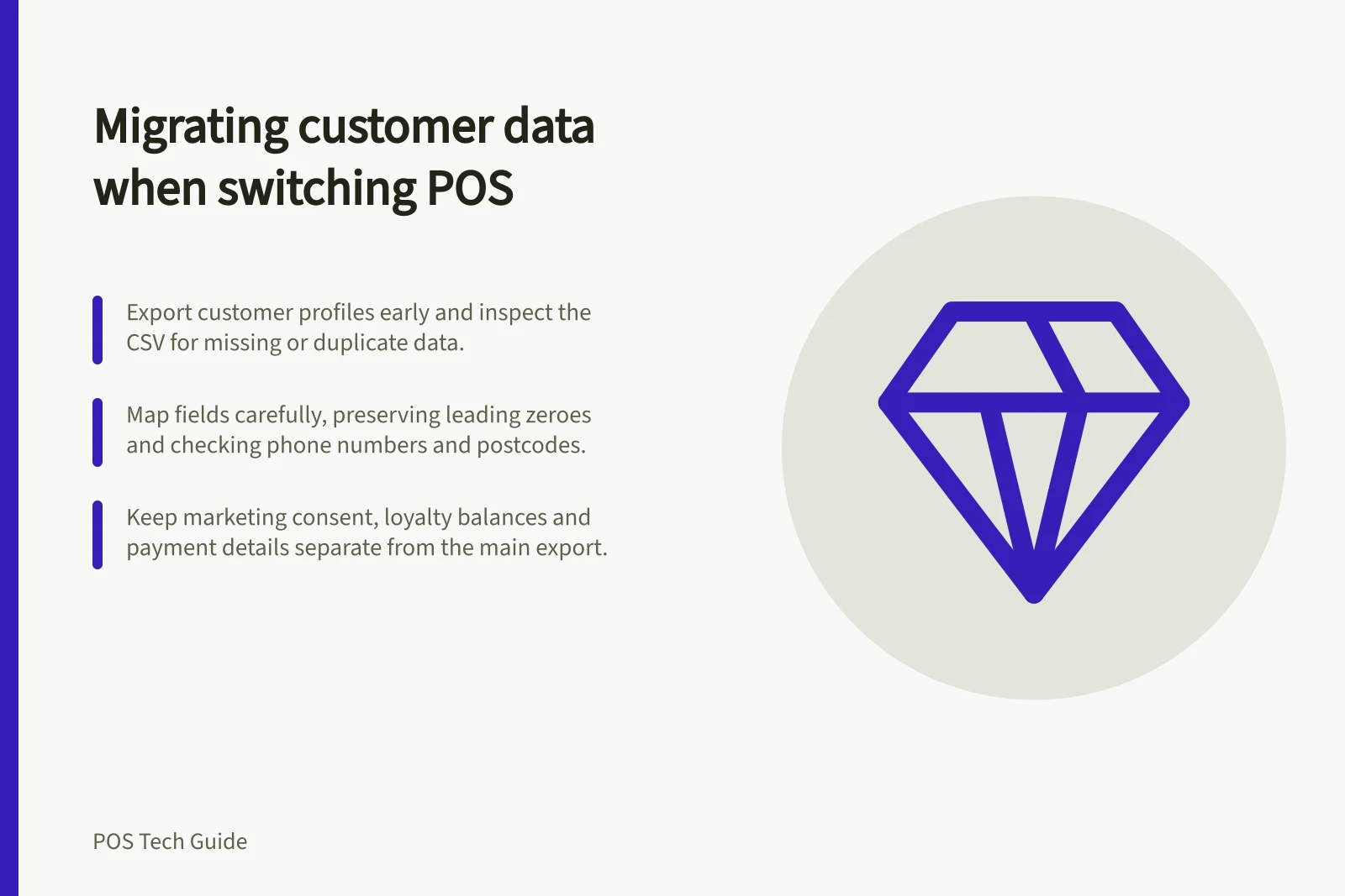Migrating customer data when switching POS: Export customer profiles early and inspect the CSV for missing or duplicate data.; Map fields carefully, preserving leading zeroes and checking phone numbers and postcodes.; Keep marketing consent, loyalty balances and payment details separate from the main export.