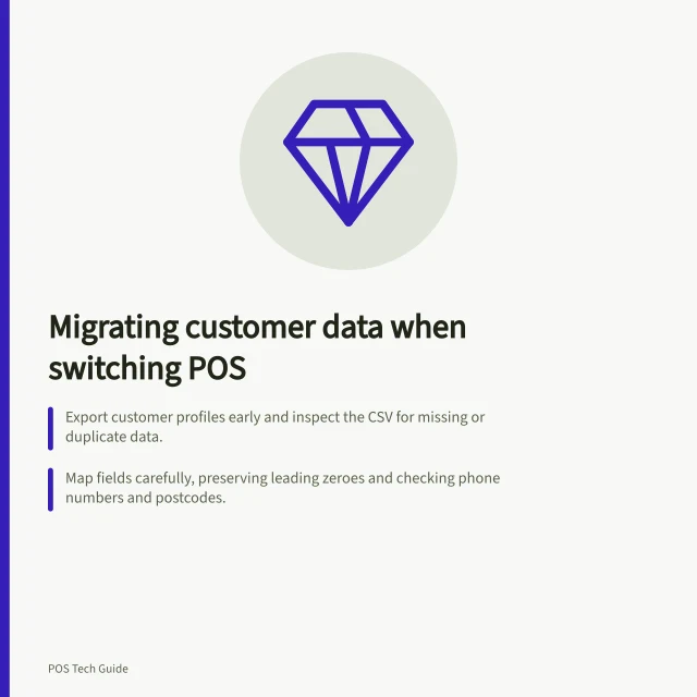 Migrating customer data when switching POS: Export customer profiles early and inspect the CSV for missing or duplicate data.; Map fields carefully, preserving leading zeroes and checking phone numbers and postcodes.; Keep marketing consent, loyalty balances and payment details separate from the main export. Exporting customer records when changing POS providers