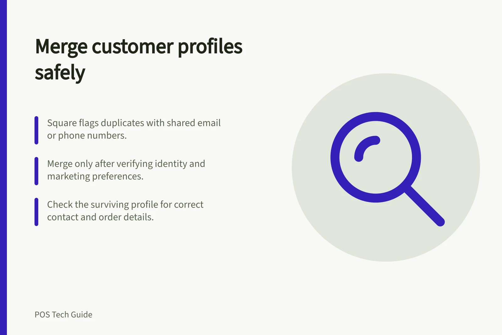 Merge customer profiles safely: Square flags duplicates with shared email or phone numbers.; Merge only after verifying identity and marketing preferences.; Check the surviving profile for correct contact and order details.