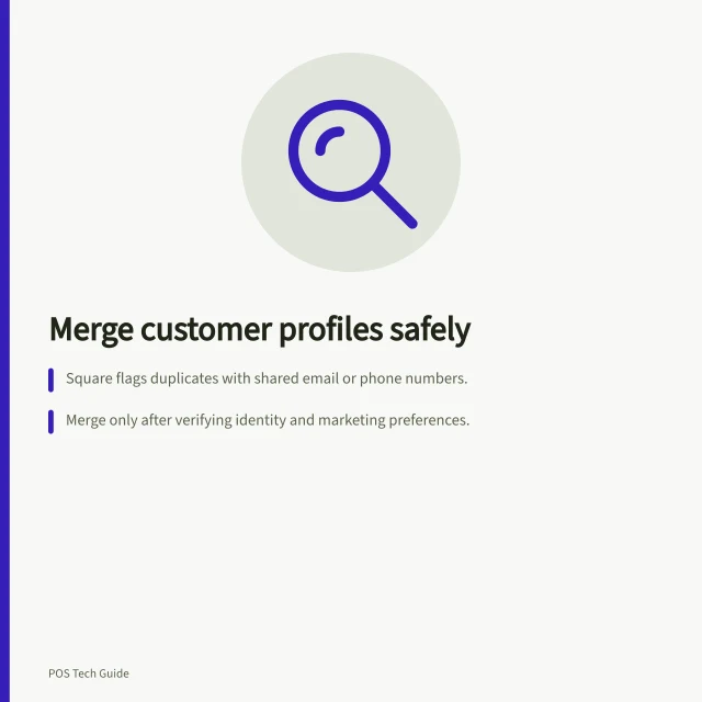 Merge customer profiles safely: Square flags duplicates with shared email or phone numbers.; Merge only after verifying identity and marketing preferences.; Check the surviving profile for correct contact and order details. Finding duplicate customer profiles in a POS