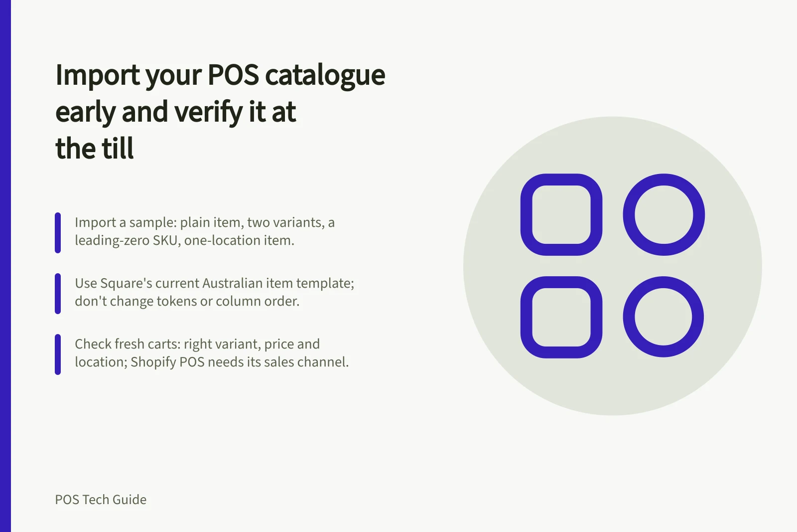 Import your POS catalogue early and verify it at the till: Import a sample: plain item, two variants, a leading-zero SKU, one-location item.; Use Square's current Australian item template; don't change tokens or column order.; Check fresh carts: right variant, price and location; Shopify POS needs its sales channel.