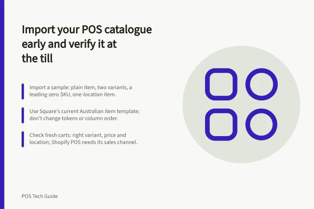 Import your POS catalogue early and verify it at the till: Import a sample: plain item, two variants, a leading-zero SKU, one-location item.; Use Square's current Australian item template; don't change tokens or column order.; Check fresh carts: right variant, price and location; Shopify POS needs its sales channel. Importing a product catalogue before opening day