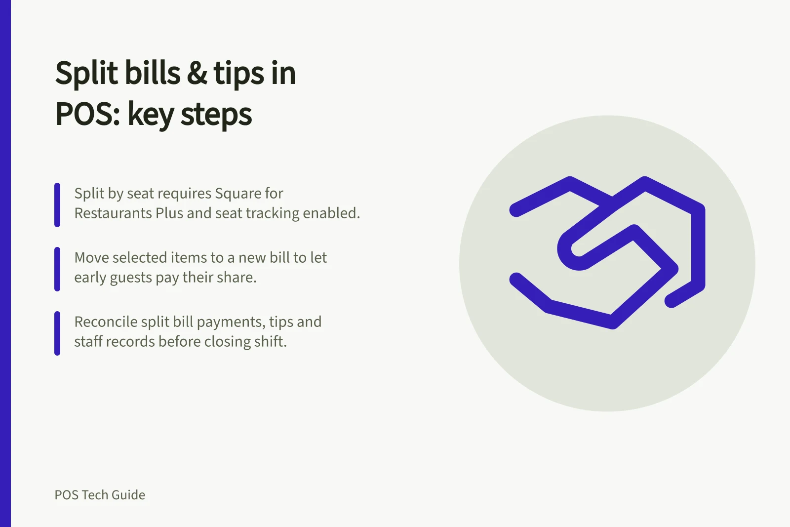 Split bills & tips in POS: key steps: Split by seat requires Square for Restaurants Plus and seat tracking enabled.; Move selected items to a new bill to let early guests pay their share.; Reconcile split bill payments, tips and staff records before closing shift.