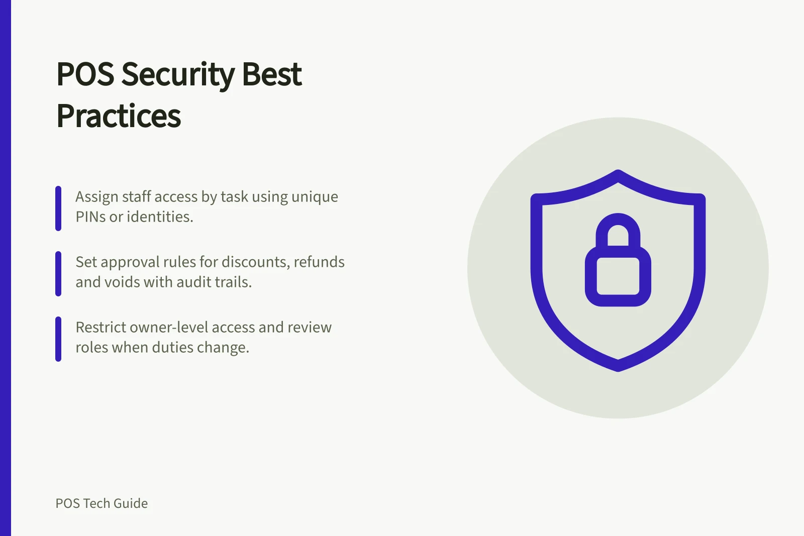 POS Security Best Practices: Assign staff access by task using unique PINs or identities.; Set approval rules for discounts, refunds and voids with audit trails.; Restrict owner-level access and review roles when duties change.