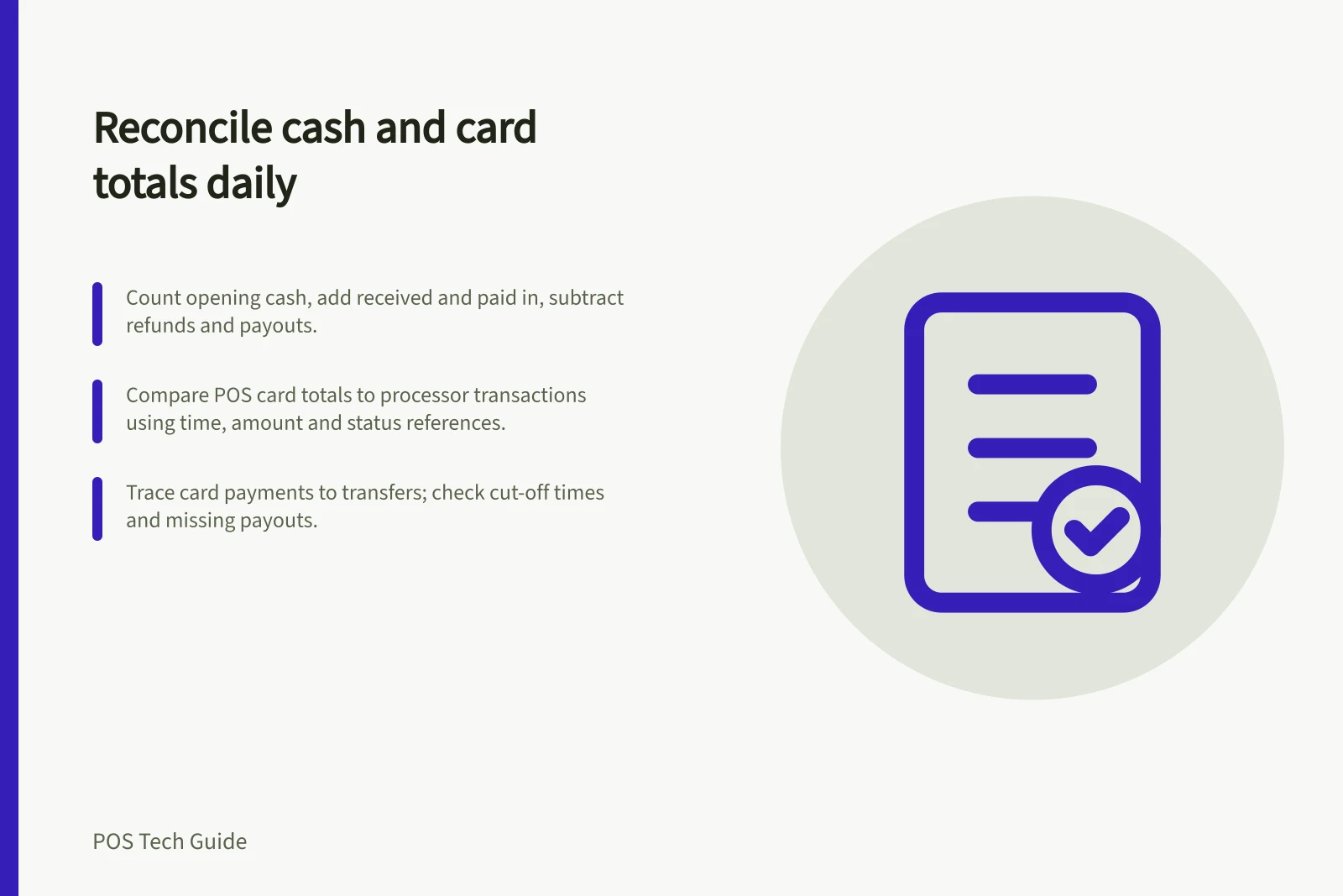 Reconcile cash and card totals daily: Count opening cash, add received and paid in, subtract refunds and payouts.; Compare POS card totals to processor transactions using time, amount and status references.; Trace card payments to transfers; check cut-off times and missing payouts.